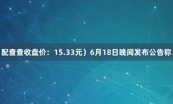 配查查收盘价：15.33元）6月18日晚间发布公告称