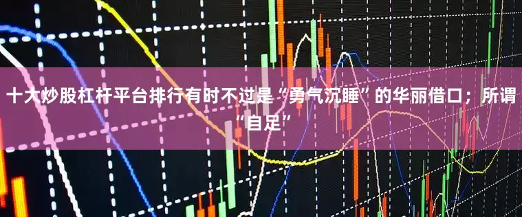 十大炒股杠杆平台排行有时不过是“勇气沉睡”的华丽借口；所谓“自足”
