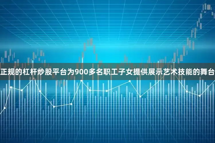 正规的杠杆炒股平台为900多名职工子女提供展示艺术技能的舞台
