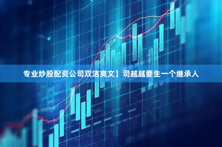 专业炒股配资公司双洁爽文】司越越要生一个继承人