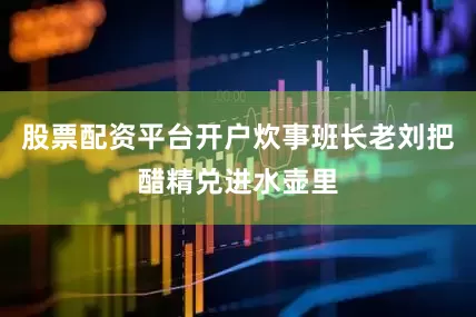 股票配资平台开户炊事班长老刘把醋精兑进水壶里
