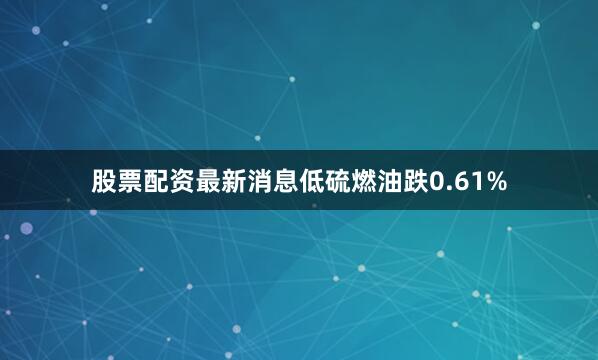 股票配资最新消息低硫燃油跌0.61%