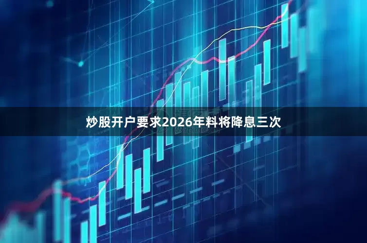 炒股开户要求2026年料将降息三次