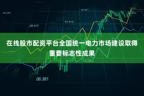 在线股市配资平台全国统一电力市场建设取得重要标志性成果