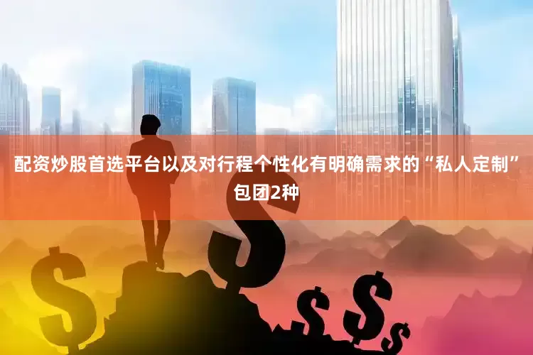配资炒股首选平台以及对行程个性化有明确需求的“私人定制”包团2种