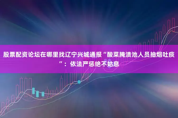 股票配资论坛在哪里找辽宁兴城通报“酸菜腌渍池人员抽烟吐痰”：依法严惩绝不姑息