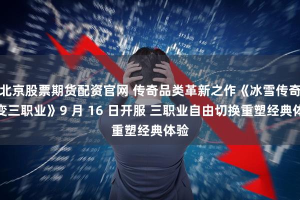 北京股票期货配资官网 传奇品类革新之作《冰雪传奇幻变三职业》9 月 16 日开服 三职业自由切换重塑经典体验