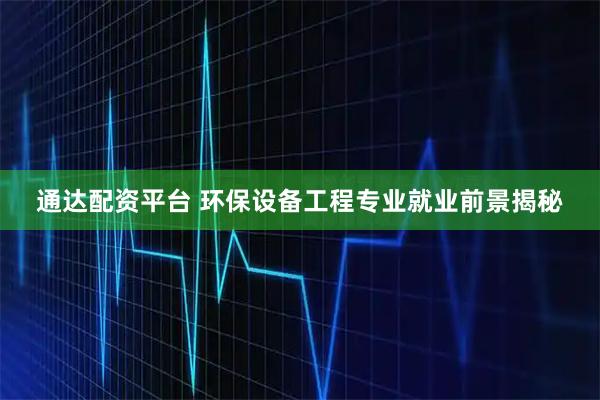通达配资平台 环保设备工程专业就业前景揭秘