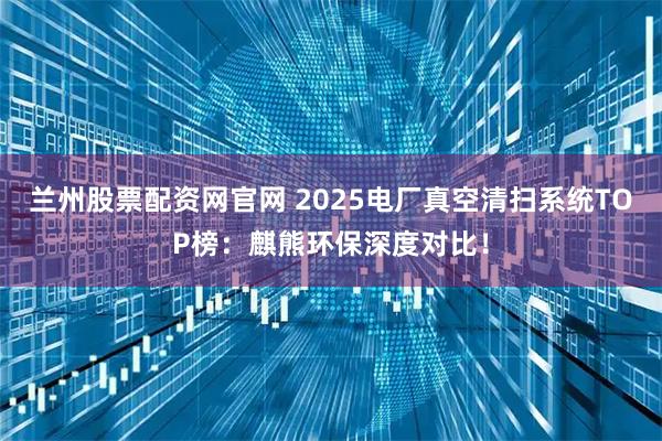 兰州股票配资网官网 2025电厂真空清扫系统TOP榜：麒熊环保深度对比！