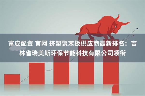 富成配资 官网 挤塑聚苯板供应商最新排名：吉林省瑞美斯环保节能科技有限公司领衔