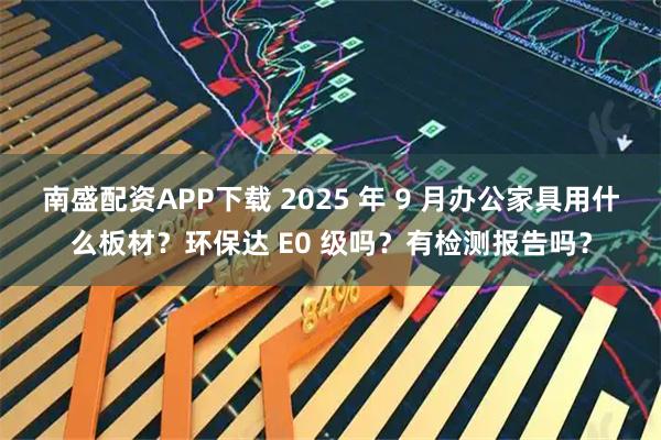 南盛配资APP下载 2025 年 9 月办公家具用什么板材？环保达 E0 级吗？有检测报告吗？