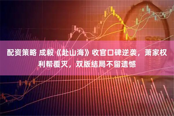 配资策略 成毅《赴山海》收官口碑逆袭，萧家权利帮覆灭，双版结局不留遗憾