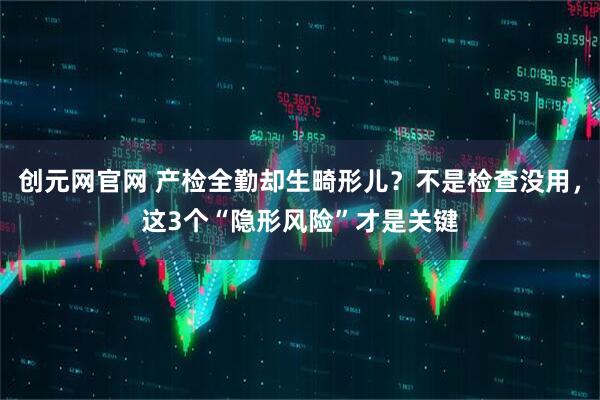 创元网官网 产检全勤却生畸形儿？不是检查没用，这3个“隐形风险”才是关键