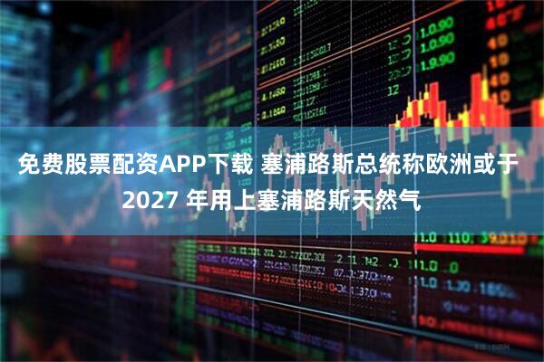 免费股票配资APP下载 塞浦路斯总统称欧洲或于 2027 年用上塞浦路斯天然气