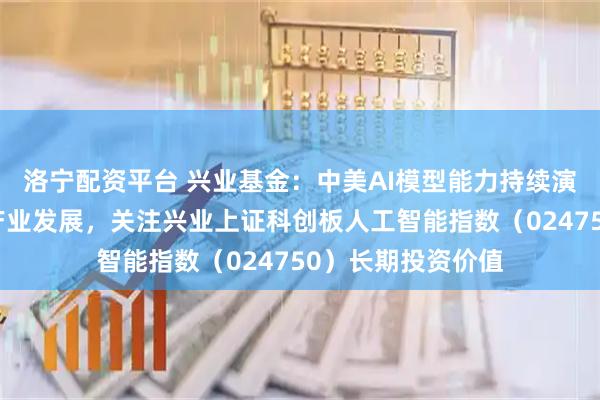 洛宁配资平台 兴业基金：中美AI模型能力持续演进带动人工智能产业发展，关注兴业上证科创板人工智能指数（024750）长期投资价值