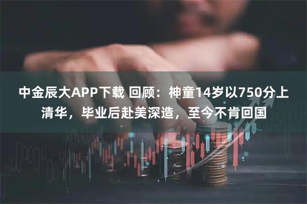 中金辰大APP下载 回顾：神童14岁以750分上清华，毕业后赴美深造，至今不肯回国