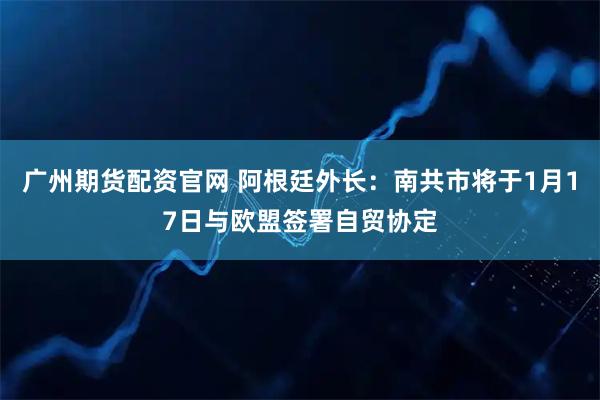 广州期货配资官网 阿根廷外长：南共市将于1月17日与欧盟签署自贸协定