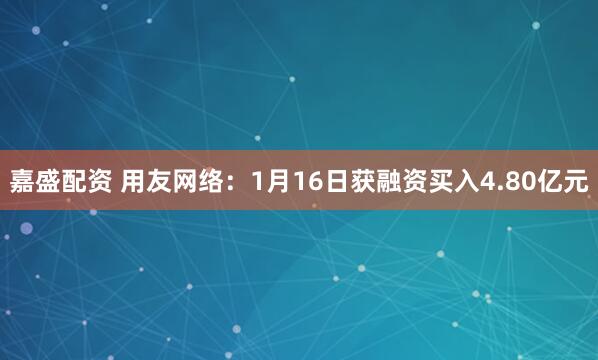 嘉盛配资 用友网络：1月16日获融资买入4.80亿元
