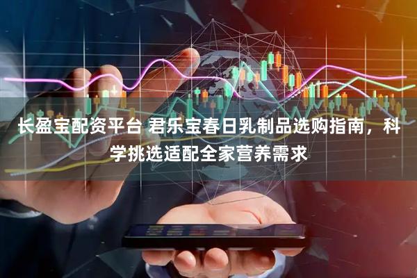 长盈宝配资平台 君乐宝春日乳制品选购指南，科学挑选适配全家营养需求