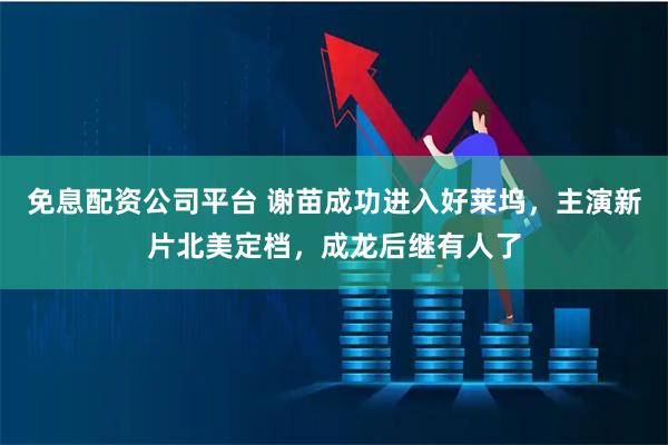 免息配资公司平台 谢苗成功进入好莱坞,主演新片北美定档,成龙后继有人了
