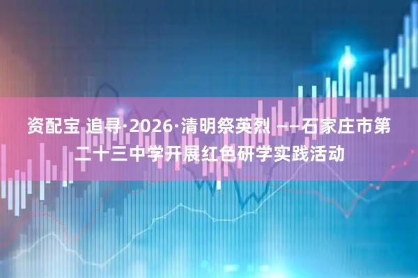 资配宝 追寻·2026·清明祭英烈 ——石家庄市第二十三中学开展红色研学实践活动