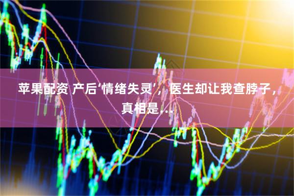 苹果配资 产后‘情绪失灵’,医生却让我查脖子,真相是…