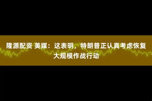 隆源配资 美媒：这表明，特朗普正认真考虑恢复大规模作战行动