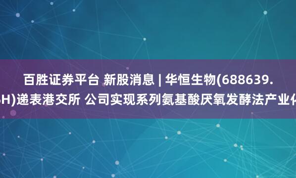 百胜证券平台 新股消息 | 华恒生物(688639.SH)递表港交所 公司实现系列氨基酸厌氧发酵法产业化