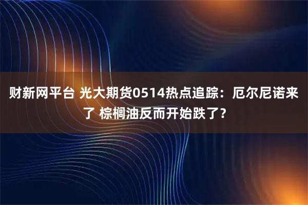 财新网平台 光大期货0514热点追踪：厄尔尼诺来了 棕榈油反而开始跌了？