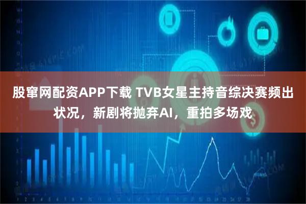 股窜网配资APP下载 TVB女星主持音综决赛频出状况,新剧将抛弃AI,重拍多场戏