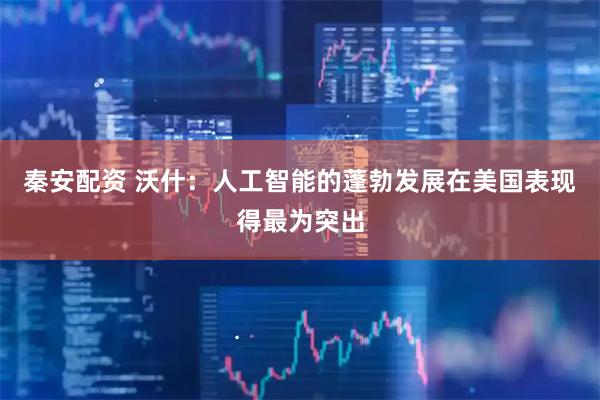 秦安配资 沃什：人工智能的蓬勃发展在美国表现得最为突出